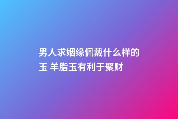 男人求姻缘佩戴什么样的玉 羊脂玉有利于聚财